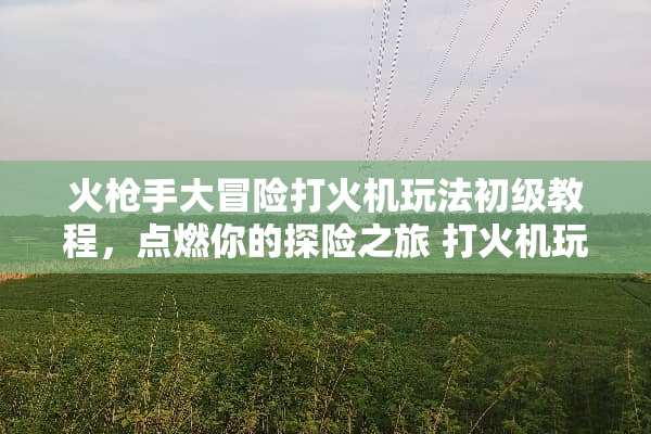 火*手大冒险打火机玩法初级教程，点燃你的探险之旅 打火机玩法初级教程