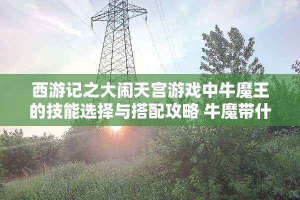 西游记之大闹天宫游戏中牛魔王的技能选择与搭配攻略 牛魔带什么技能