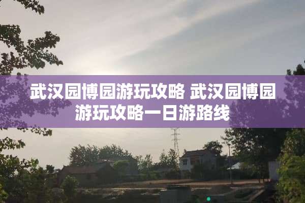 武汉园博园游玩攻略 武汉园博园游玩攻略一日游路线