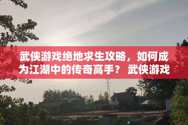 武侠游戏绝地求生攻略，如何成为江湖中的传奇高手？ 武侠游戏绝地求生攻略