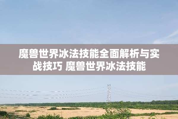 魔兽世界冰法技能全面解析与实战技巧 魔兽世界冰法技能