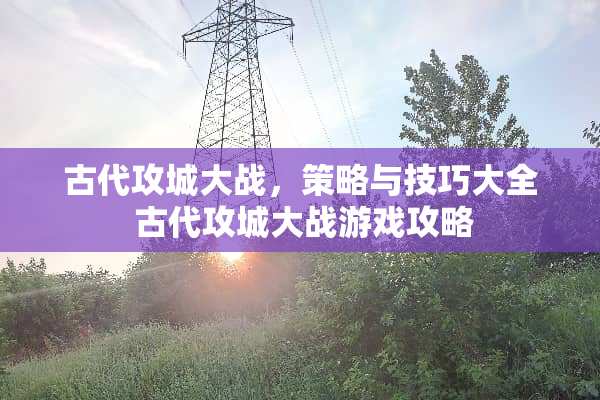古代攻城大战，策略与技巧大全 古代攻城大战游戏攻略