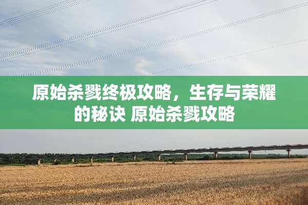 原始杀戮终极攻略，生存与荣耀的秘诀 原始杀戮攻略