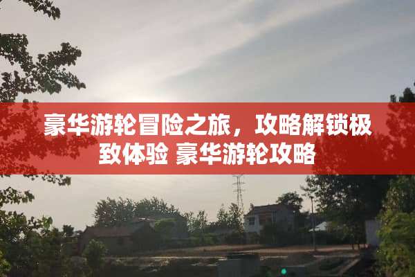 豪华游轮冒险之旅，攻略解锁极致体验 豪华游**略