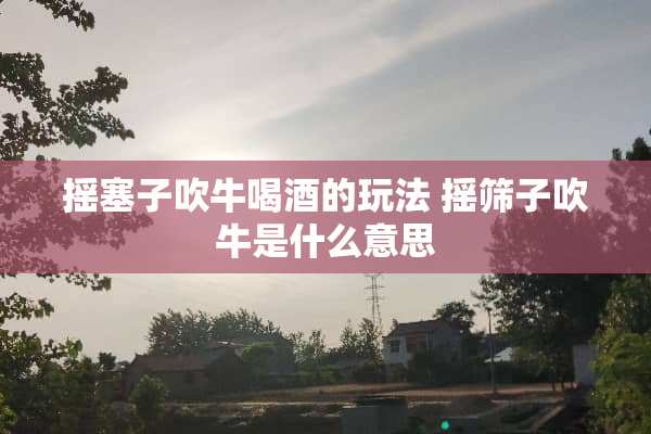 摇塞子吹牛喝酒的玩法 摇筛子吹牛是什么意思