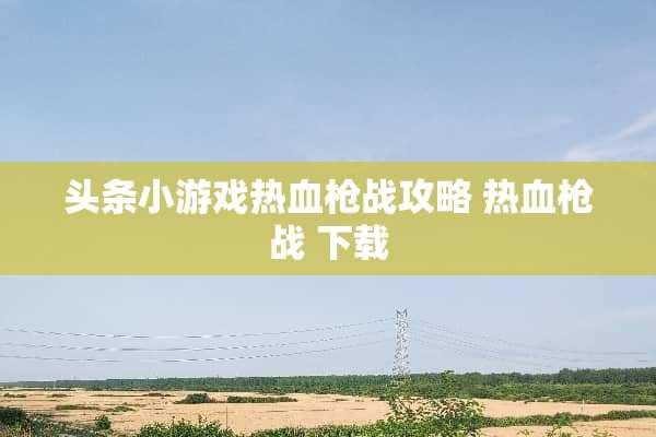 头条小游戏热血*战攻略 热血*战 下载