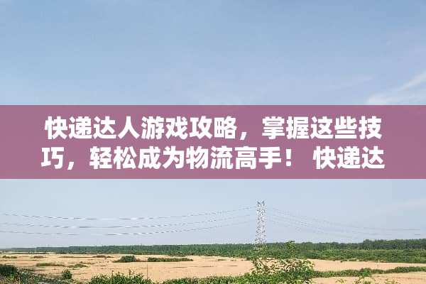 快递达人游戏攻略，掌握这些技巧，轻松成为物流高手！ 快递达人游戏攻略