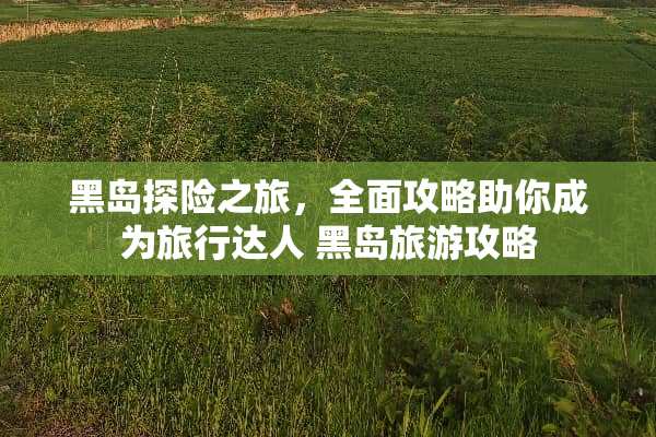 黑岛探险之旅，全面攻略助你成为旅行达人 黑岛旅游攻略