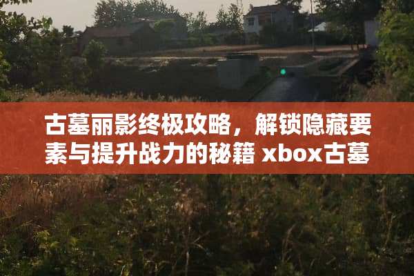 古墓丽影终极攻略，解锁隐藏要素与提升战力的秘籍 xbox古墓丽影攻略