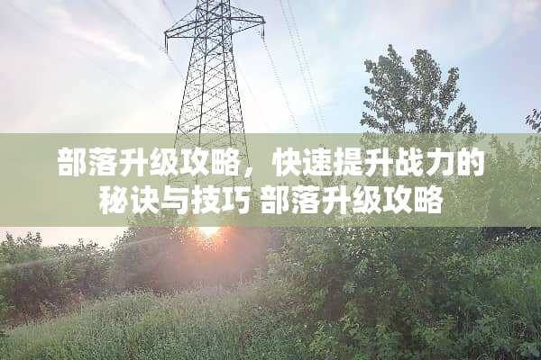 部落升级攻略，快速提升战力的秘诀与技巧 部落升级攻略