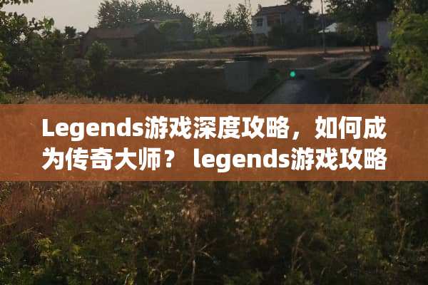 Legends游戏深度攻略，如何成为传奇大师？ legends游戏攻略