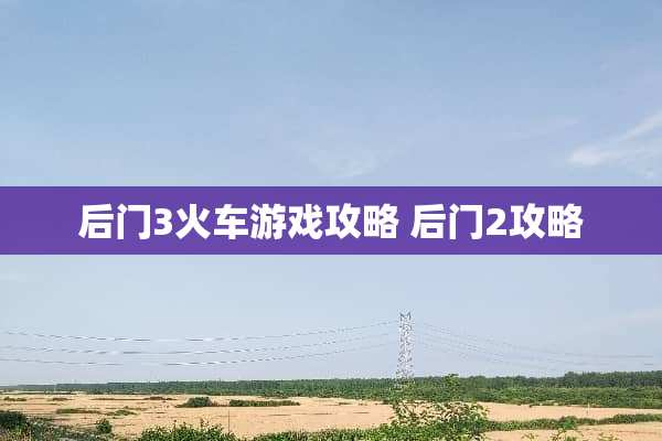 后门3火车游戏攻略 后门2攻略