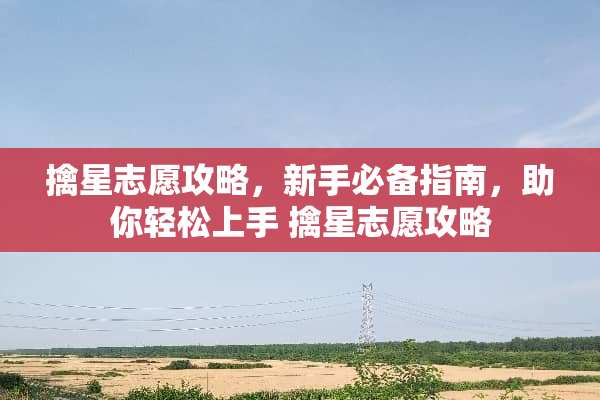 擒星志愿攻略，新手必备指南，助你轻松上手 擒星志愿攻略