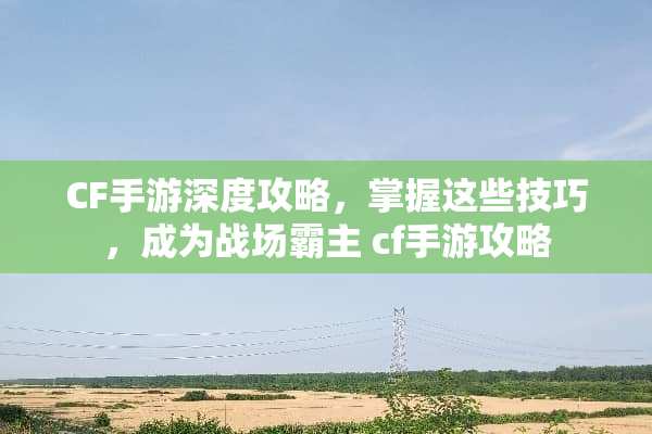 CF手游深度攻略，掌握这些技巧，成为战场霸主 cf手游攻略
