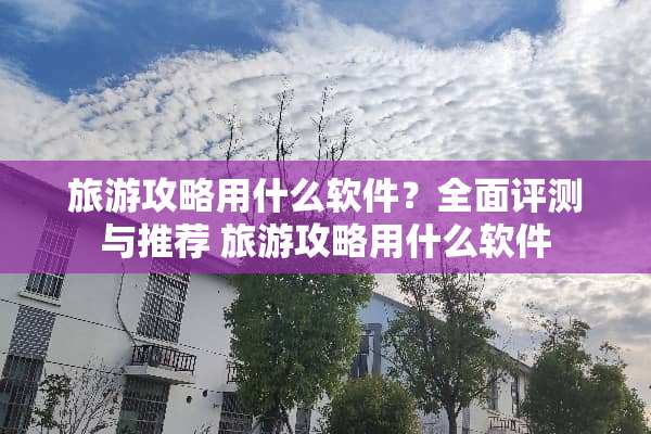 旅游攻略用什么软件？全面评测与推荐 旅游攻略用什么软件