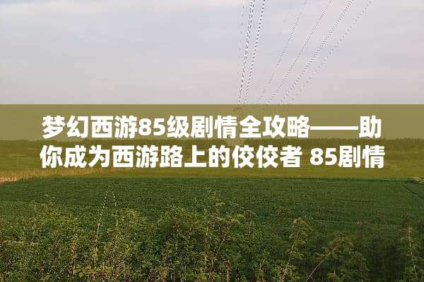 梦幻西游85级剧情全攻略——助你成为西游路上的佼佼者 85剧情全攻略梦幻西游