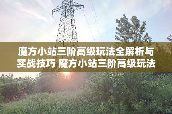 魔方小站三阶高级玩法全解析与实战技巧 魔方小站三阶高级玩法