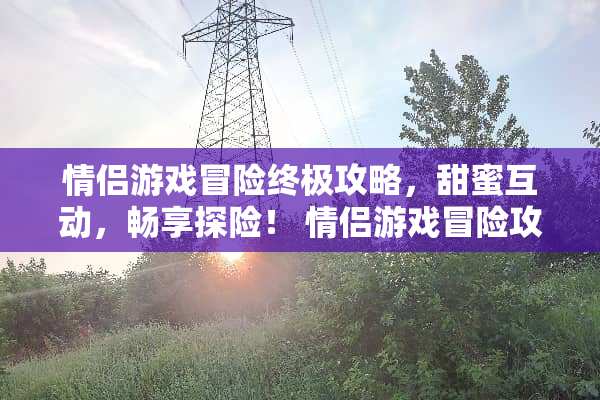 情侣游戏冒险终极攻略，甜蜜互动，畅享探险！ 情侣游戏冒险攻略