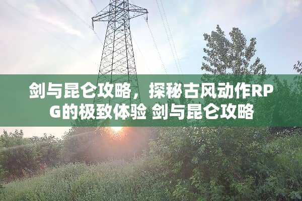 剑与昆仑攻略，探秘古风动作RPG的极致体验 剑与昆仑攻略