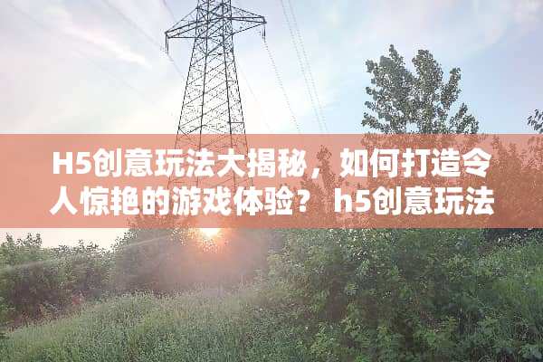 H5创意玩法大揭秘，如何打造令人惊艳的游戏体验？ h5创意玩法