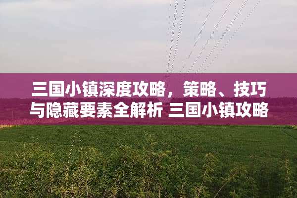 三国小镇深度攻略，策略、技巧与隐藏要素全解析 三国小镇攻略