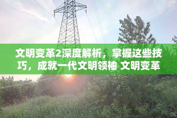 文明变革2深度解析，掌握这些技巧，成就一代文明领袖 文明变革2详细玩法