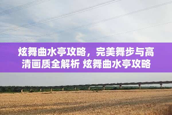 炫舞曲水亭攻略，完美舞步与高清画质全解析 炫舞曲水亭攻略