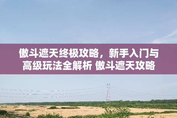 傲斗遮天终极攻略，新手入门与高级玩法全解析 傲斗遮天攻略