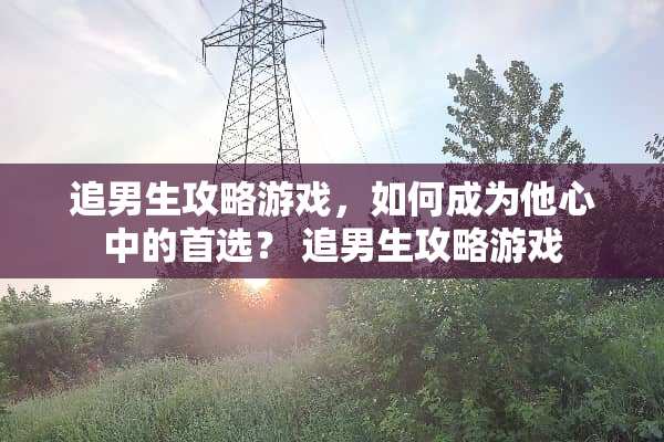 追男生攻略游戏，如何成为他心中的首选？ 追男生攻略游戏