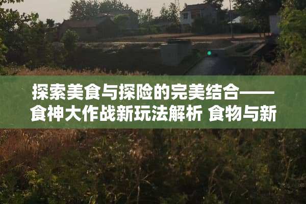 探索美食与探险的完美结合——食神大作战新玩法解析 食物与新玩法