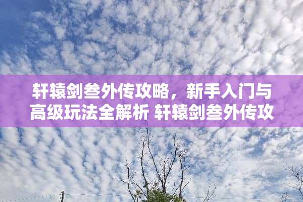 轩辕剑叁外传攻略，新手入门与高级玩法全解析 轩辕剑叁外传攻略