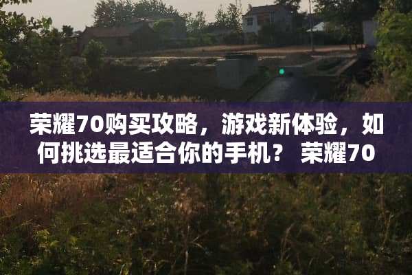 荣耀70购买攻略，游戏新体验，如何挑选最适合你的手机？ 荣耀70购买攻略游戏