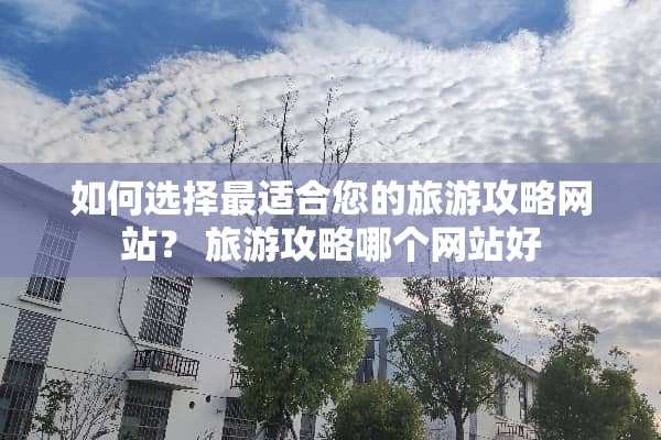 如何选择最适合您的旅游攻略网站？ 旅游攻略哪个网站好