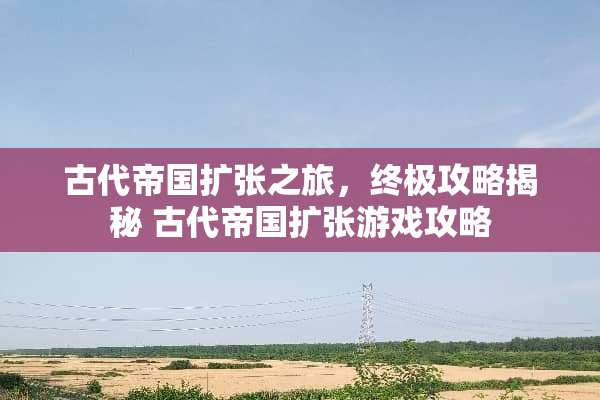 古代帝国扩张之旅，终极攻略揭秘 古代帝国扩张游戏攻略