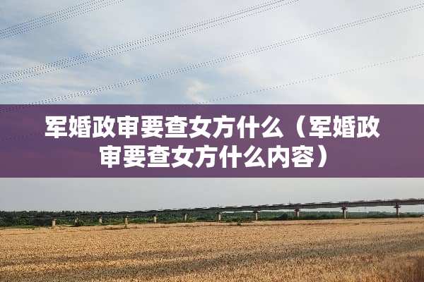 军婚政审要查女方什么（军婚政审要查女方什么内容）