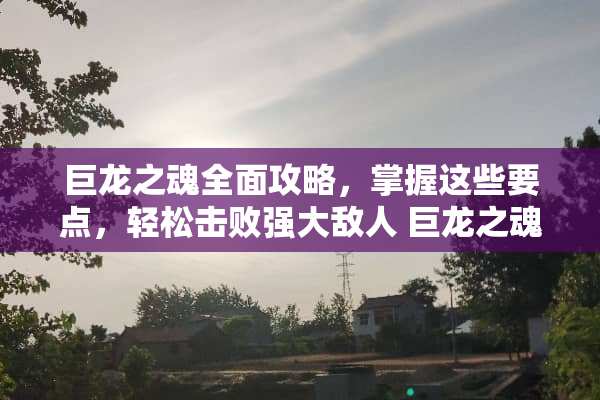 巨龙之魂全面攻略，掌握这些要点，轻松击败强大敌人 巨龙之魂攻略