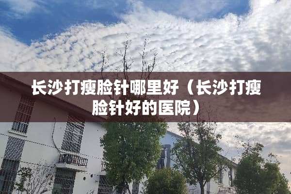 长沙打瘦脸针哪里好（长沙打瘦脸针好的医院）
