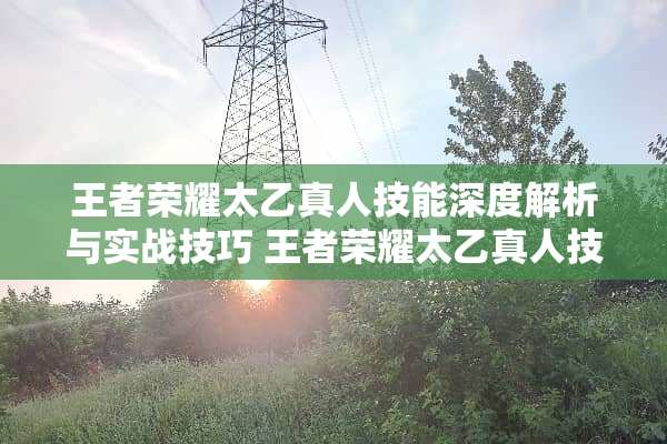 王者荣耀太乙真人技能深度解析与实战技巧 王者荣耀太乙真人技能