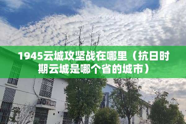 1945云城攻坚战在哪里（抗日时期云城是哪个省的城市）