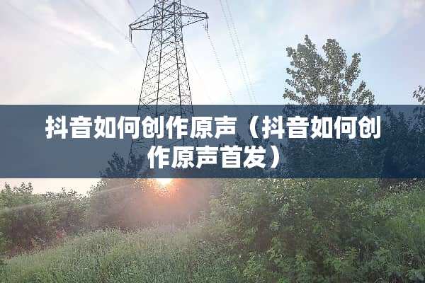 抖音如何创作原声（抖音如何创作原声首发）