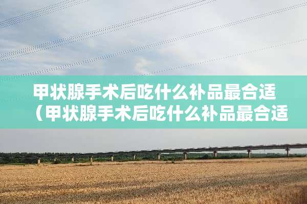甲状腺手术后吃什么补品最合适（甲状腺手术后吃什么补品最合适图片大全）