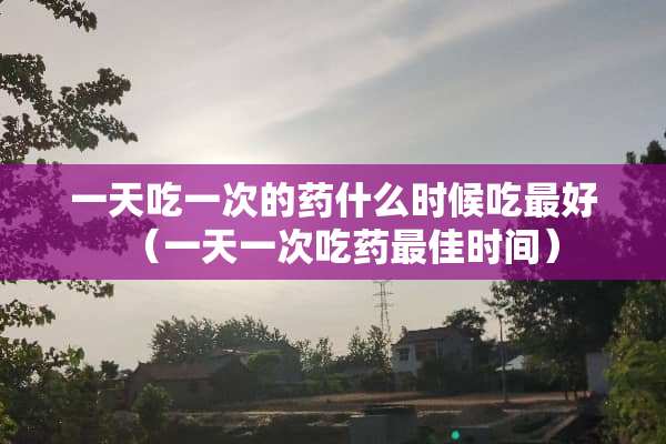 一天吃一次的药什么时候吃最好（一天一次吃药最佳时间）