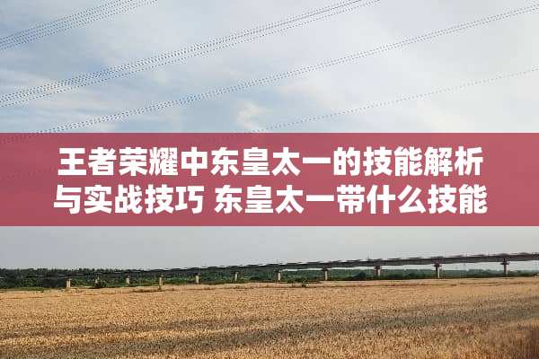 王者荣耀中东皇太一的技能解析与实战技巧 东皇太一带什么技能