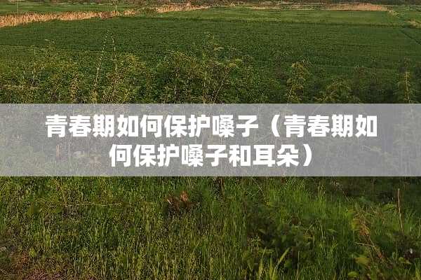 青春期如何保护嗓子（青春期如何保护嗓子和耳朵）