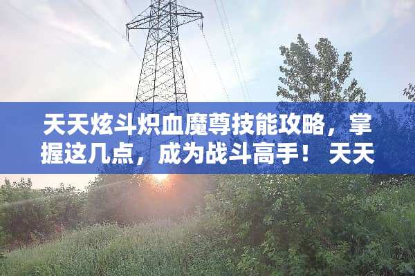 天天炫斗炽血魔尊技能攻略，掌握这几点，成为战斗高手！ 天天炫斗炽血魔尊技能