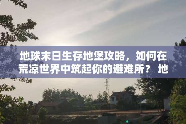 地球末日生存地堡攻略，如何在荒凉世界中筑起你的避难所？ 地球末日生存地堡攻略