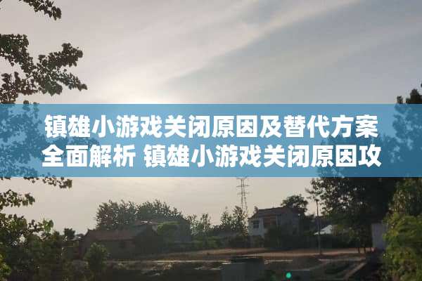 镇雄小游戏关闭原因及替代方案全面解析 镇雄小游戏关闭原因攻略