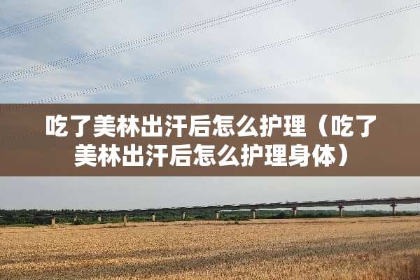 吃了美林出汗后怎么护理（吃了美林出汗后怎么护理身体）