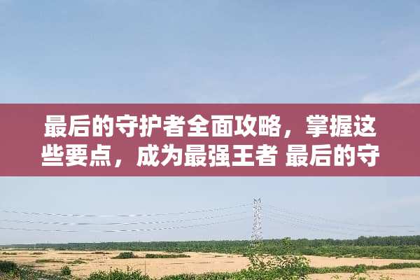 最后的守护者全面攻略，掌握这些要点，成为最强王者 最后的守护者攻略