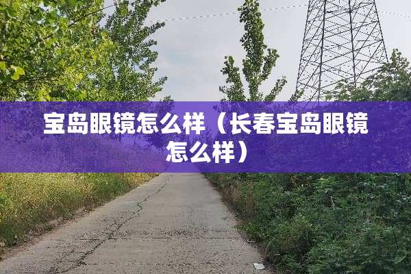 宝岛眼镜怎么样（长春宝岛眼镜怎么样）